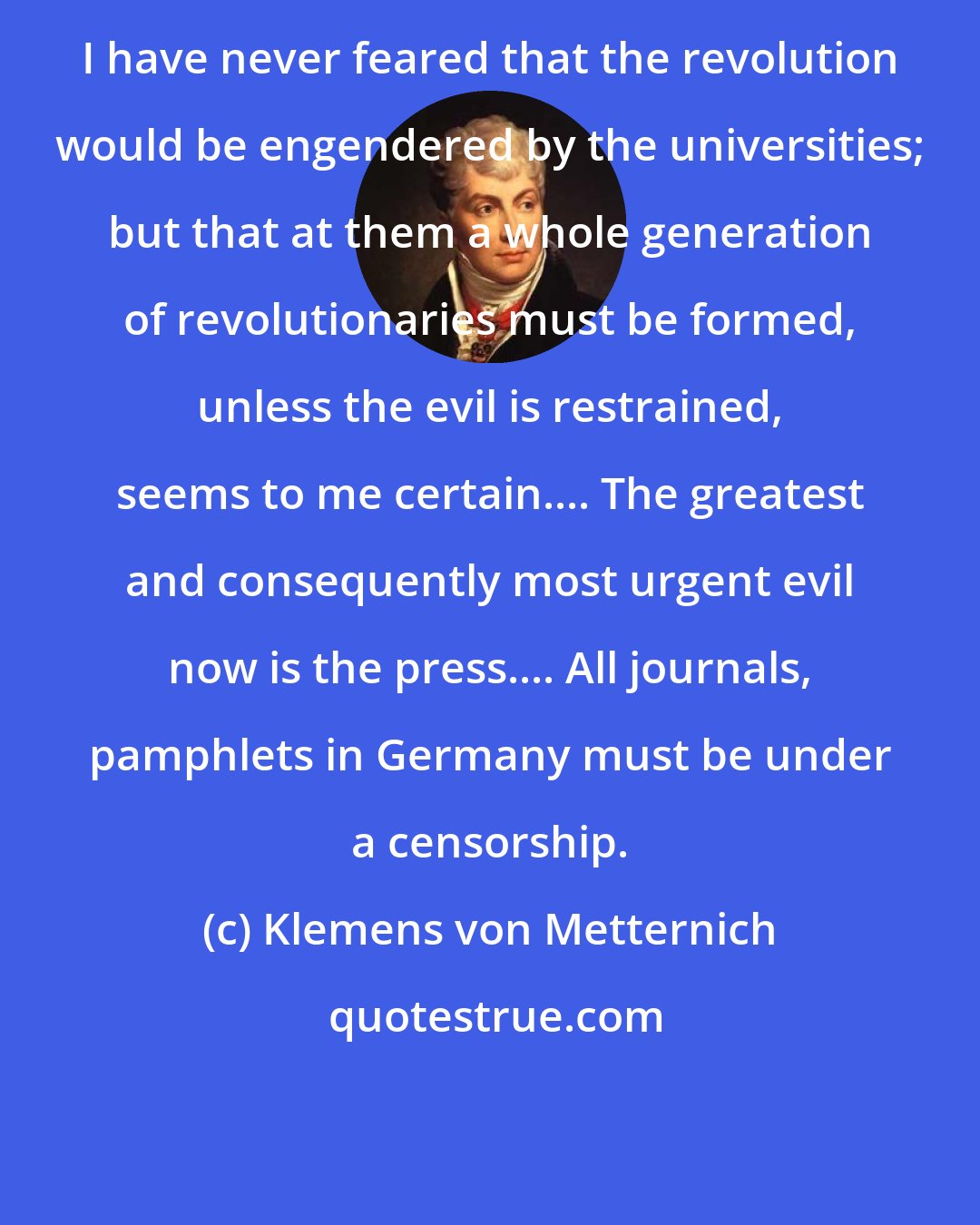 Klemens von Metternich: I have never feared that the revolution would be engendered by the universities; but that at them a whole generation of revolutionaries must be formed, unless the evil is restrained, seems to me certain.... The greatest and consequently most urgent evil now is the press.... All journals, pamphlets in Germany must be under a censorship.