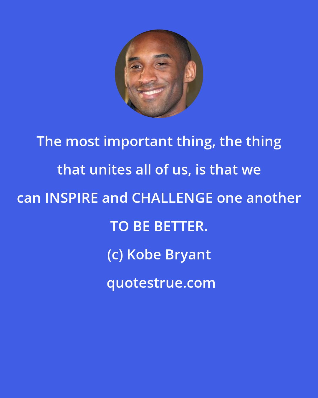 Kobe Bryant: The most important thing, the thing that unites all of us, is that we can INSPIRE and CHALLENGE one another TO BE BETTER.