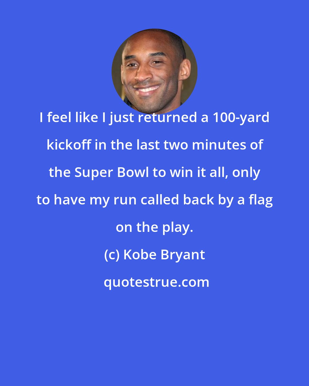 Kobe Bryant: I feel like I just returned a 100-yard kickoff in the last two minutes of the Super Bowl to win it all, only to have my run called back by a flag on the play.
