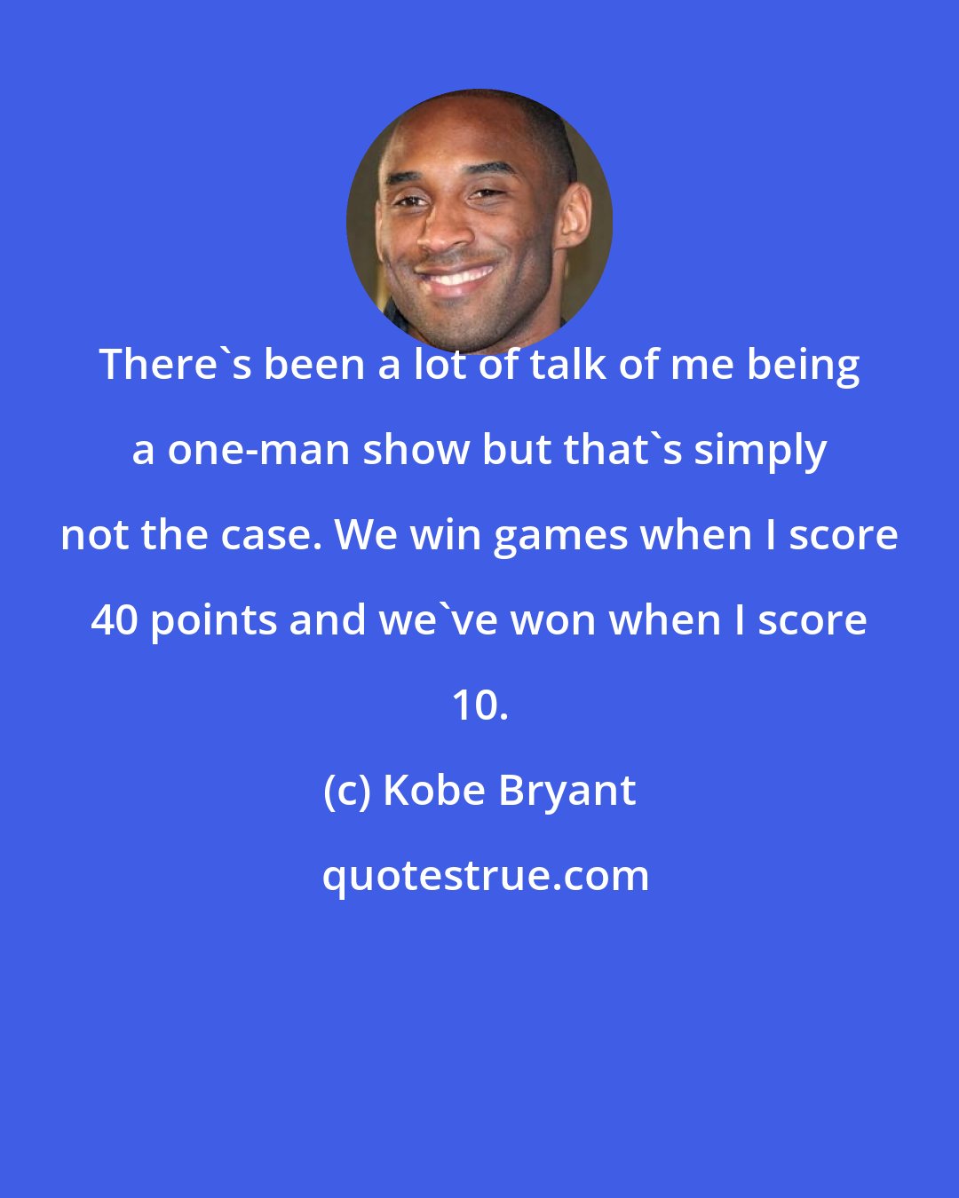 Kobe Bryant: There's been a lot of talk of me being a one-man show but that's simply not the case. We win games when I score 40 points and we've won when I score 10.