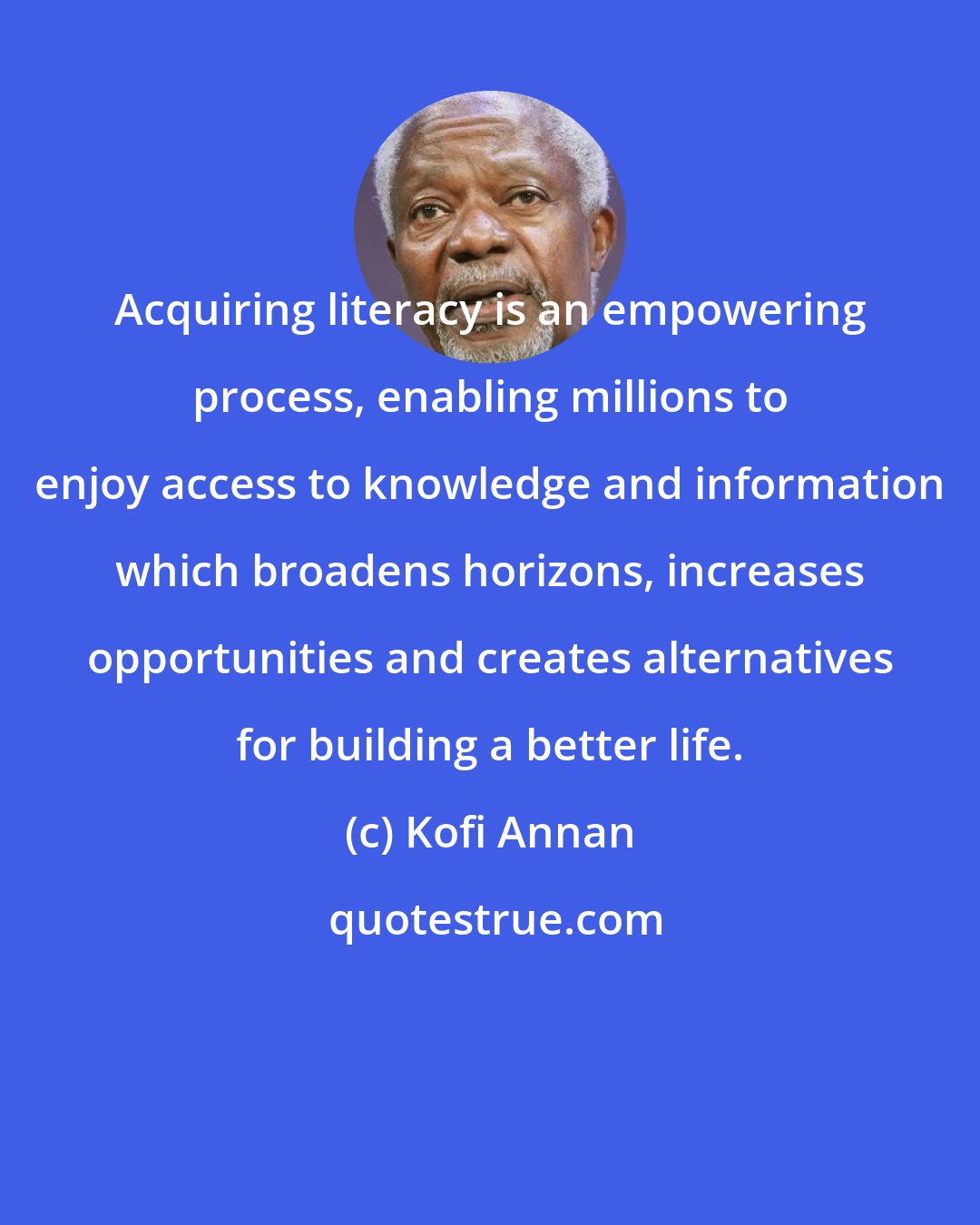 Kofi Annan: Acquiring literacy is an empowering process, enabling millions to enjoy access to knowledge and information which broadens horizons, increases opportunities and creates alternatives for building a better life.