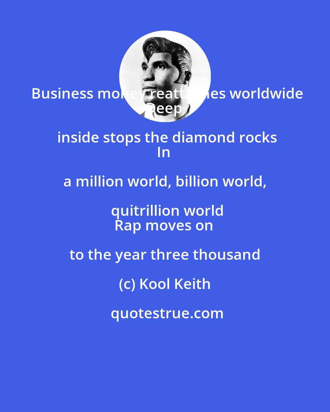 Kool Keith: Business money reattaches worldwide
Deep inside stops the diamond rocks
In a million world, billion world, quitrillion world
Rap moves on to the year three thousand