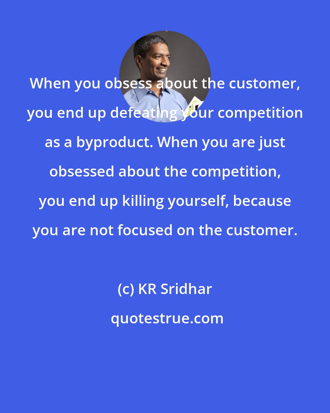 KR Sridhar: When you obsess about the customer, you end up defeating your competition as a byproduct. When you are just obsessed about the competition, you end up killing yourself, because you are not focused on the customer.