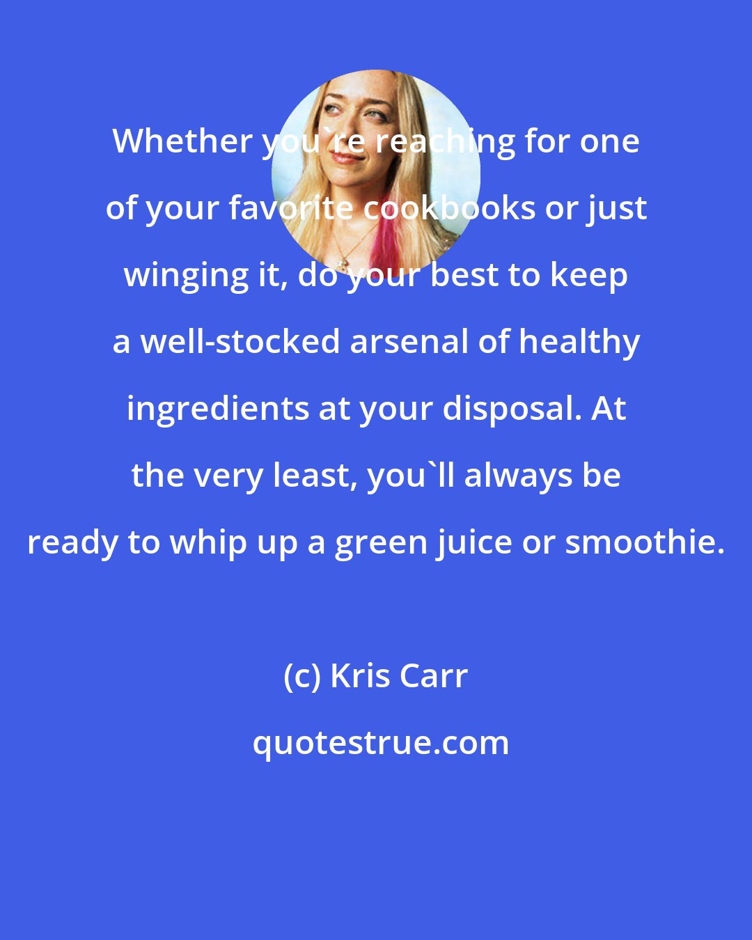 Kris Carr: Whether you're reaching for one of your favorite cookbooks or just winging it, do your best to keep a well-stocked arsenal of healthy ingredients at your disposal. At the very least, you'll always be ready to whip up a green juice or smoothie.