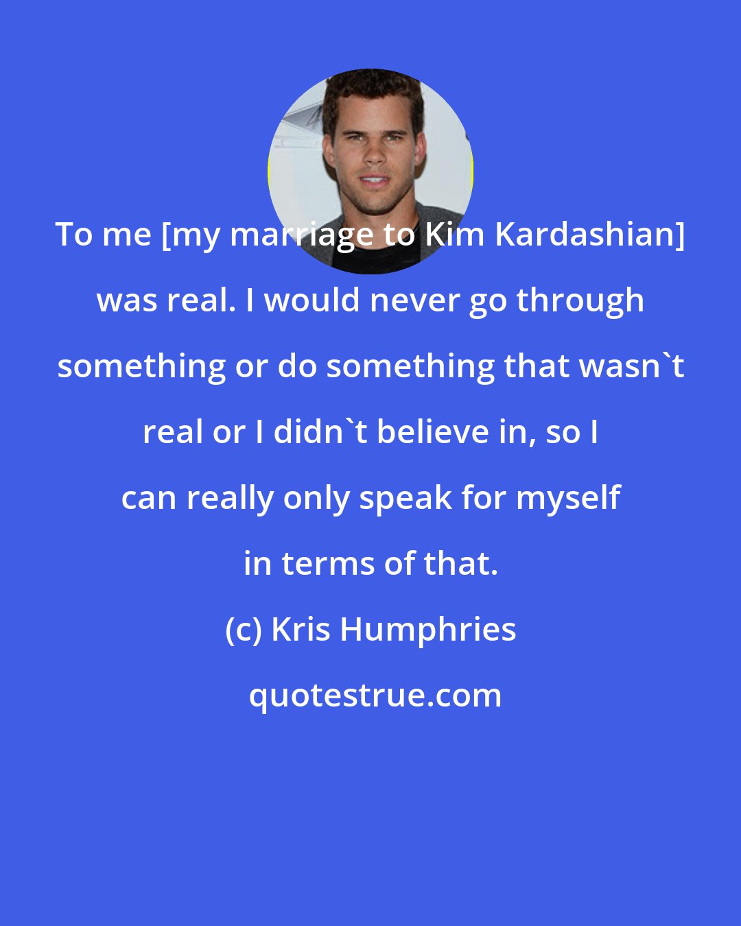 Kris Humphries: To me [my marriage to Kim Kardashian] was real. I would never go through something or do something that wasn't real or I didn't believe in, so I can really only speak for myself in terms of that.