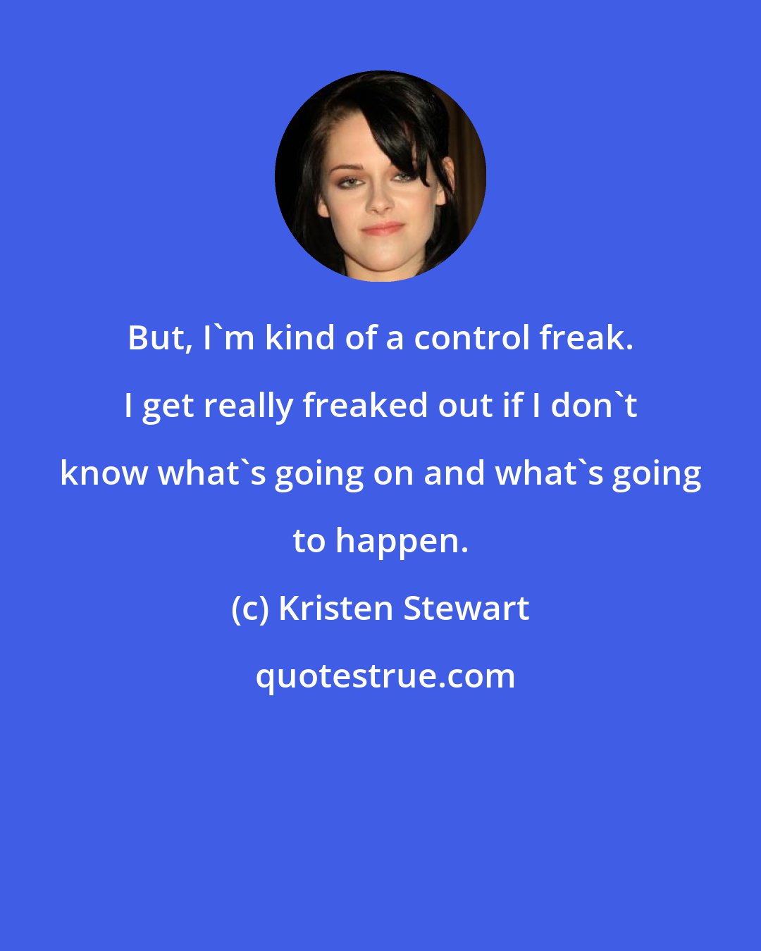 Kristen Stewart: But, I'm kind of a control freak. I get really freaked out if I don't know what's going on and what's going to happen.