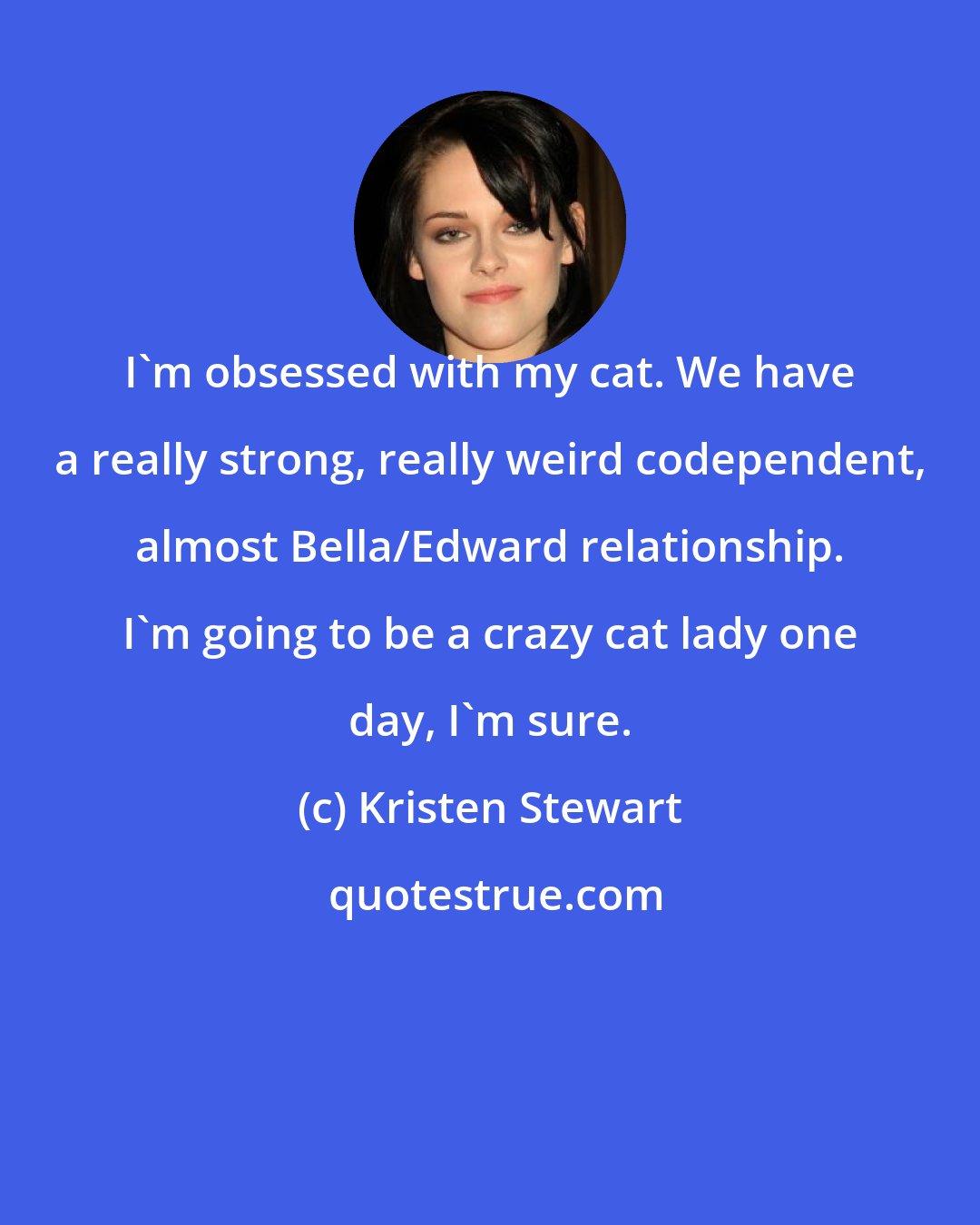 Kristen Stewart: I'm obsessed with my cat. We have a really strong, really weird codependent, almost Bella/Edward relationship. I'm going to be a crazy cat lady one day, I'm sure.