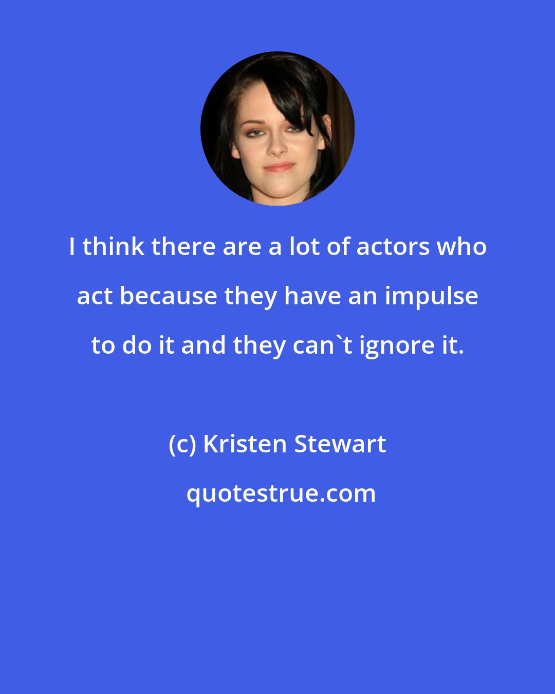 Kristen Stewart: I think there are a lot of actors who act because they have an impulse to do it and they can't ignore it.