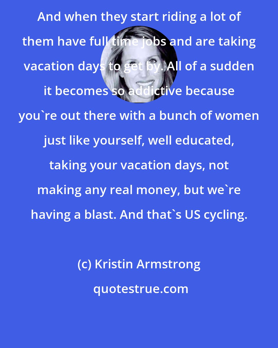 Kristin Armstrong: And when they start riding a lot of them have full time jobs and are taking vacation days to get by. All of a sudden it becomes so addictive because you're out there with a bunch of women just like yourself, well educated, taking your vacation days, not making any real money, but we're having a blast. And that's US cycling.