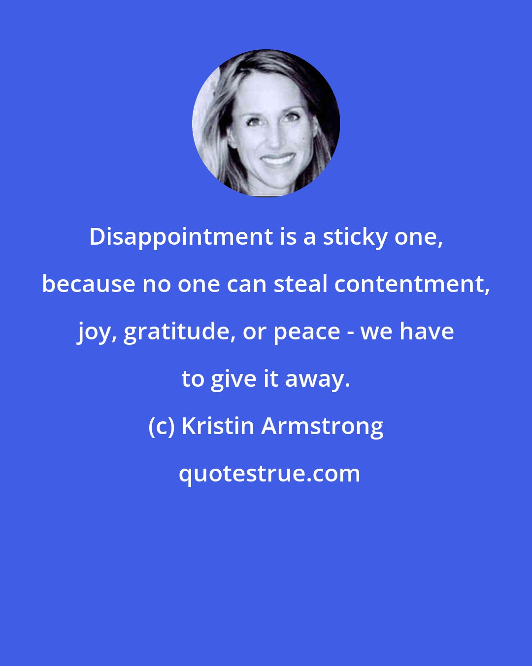 Kristin Armstrong: Disappointment is a sticky one, because no one can steal contentment, joy, gratitude, or peace - we have to give it away.
