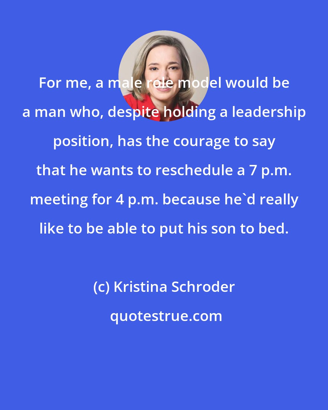 Kristina Schroder: For me, a male role model would be a man who, despite holding a leadership position, has the courage to say that he wants to reschedule a 7 p.m. meeting for 4 p.m. because he'd really like to be able to put his son to bed.