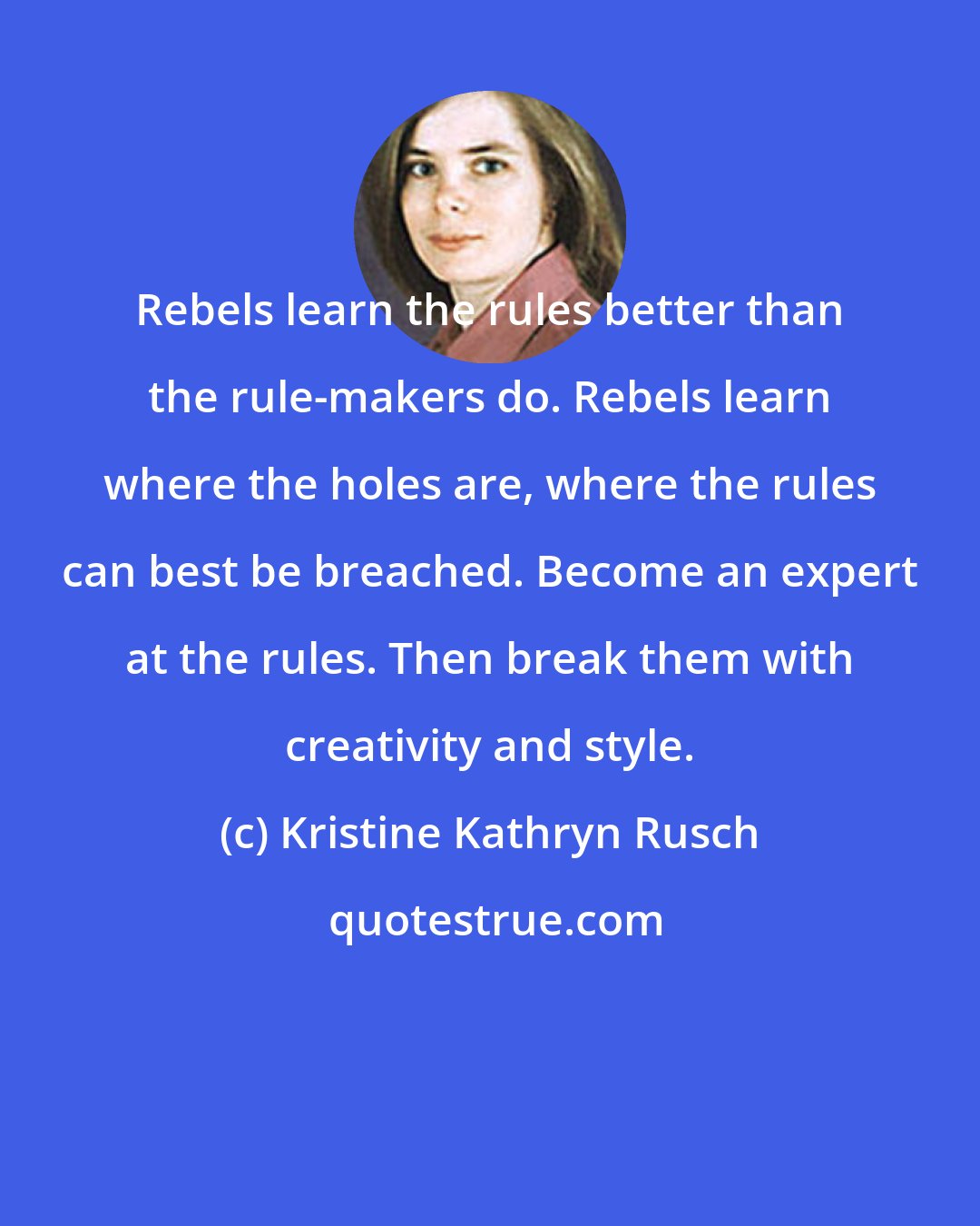 Kristine Kathryn Rusch: Rebels learn the rules better than the rule-makers do. Rebels learn where the holes are, where the rules can best be breached. Become an expert at the rules. Then break them with creativity and style.