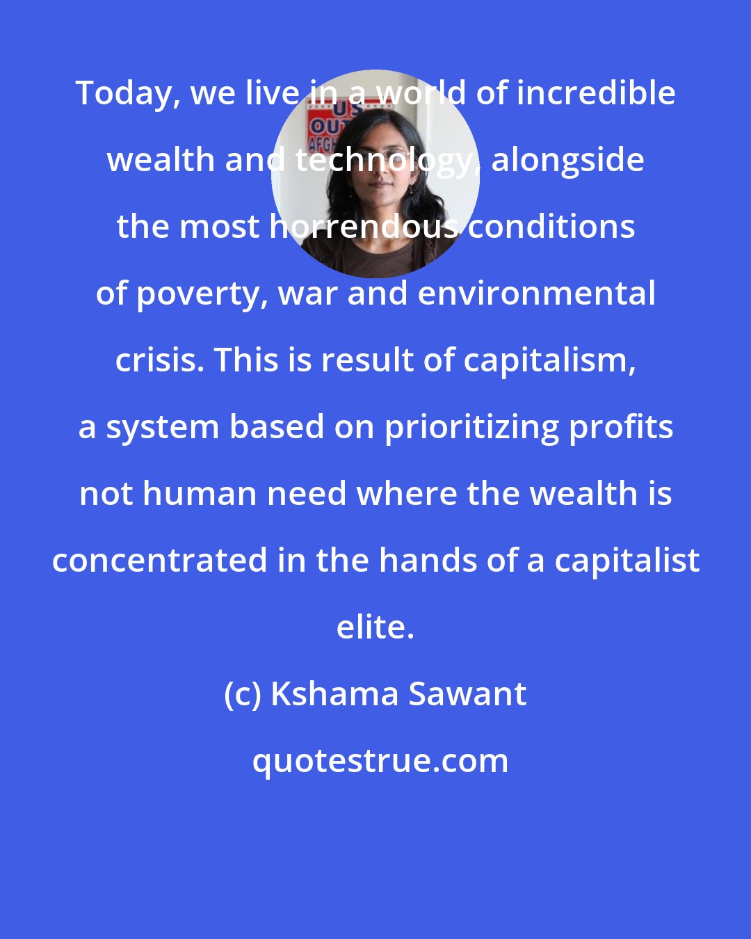 Kshama Sawant: Today, we live in a world of incredible wealth and technology, alongside the most horrendous conditions of poverty, war and environmental crisis. This is result of capitalism, a system based on prioritizing profits not human need where the wealth is concentrated in the hands of a capitalist elite.