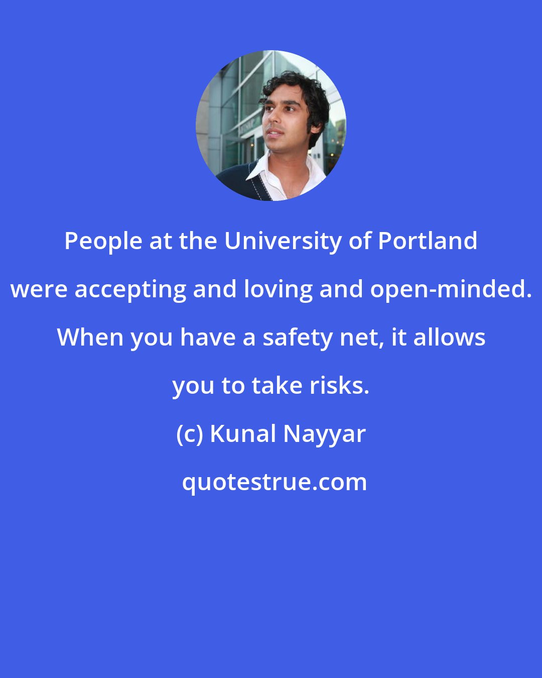 Kunal Nayyar: People at the University of Portland were accepting and loving and open-minded. When you have a safety net, it allows you to take risks.