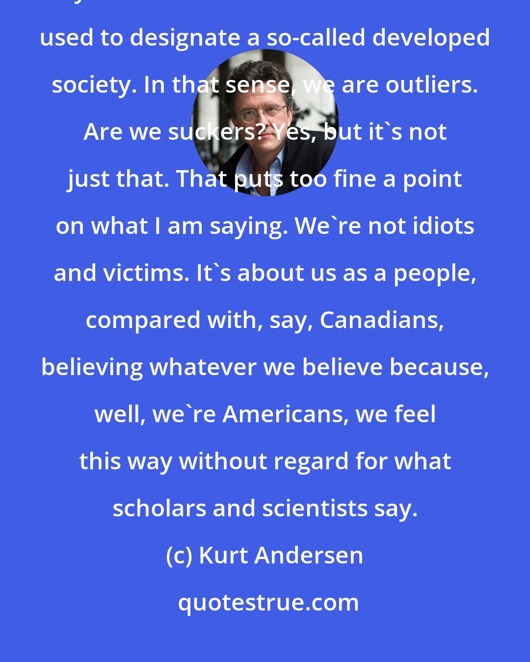 Kurt Andersen: I'm comparing Americans to international peers in terms of GDP, educational system - the sort of benchmarks we used to designate a so-called developed society. In that sense, we are outliers. Are we suckers? Yes, but it's not just that. That puts too fine a point on what I am saying. We're not idiots and victims. It's about us as a people, compared with, say, Canadians, believing whatever we believe because, well, we're Americans, we feel this way without regard for what scholars and scientists say.