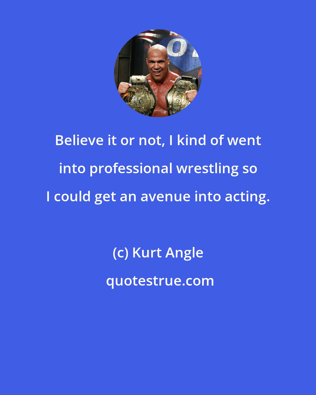 Kurt Angle: Believe it or not, I kind of went into professional wrestling so I could get an avenue into acting.
