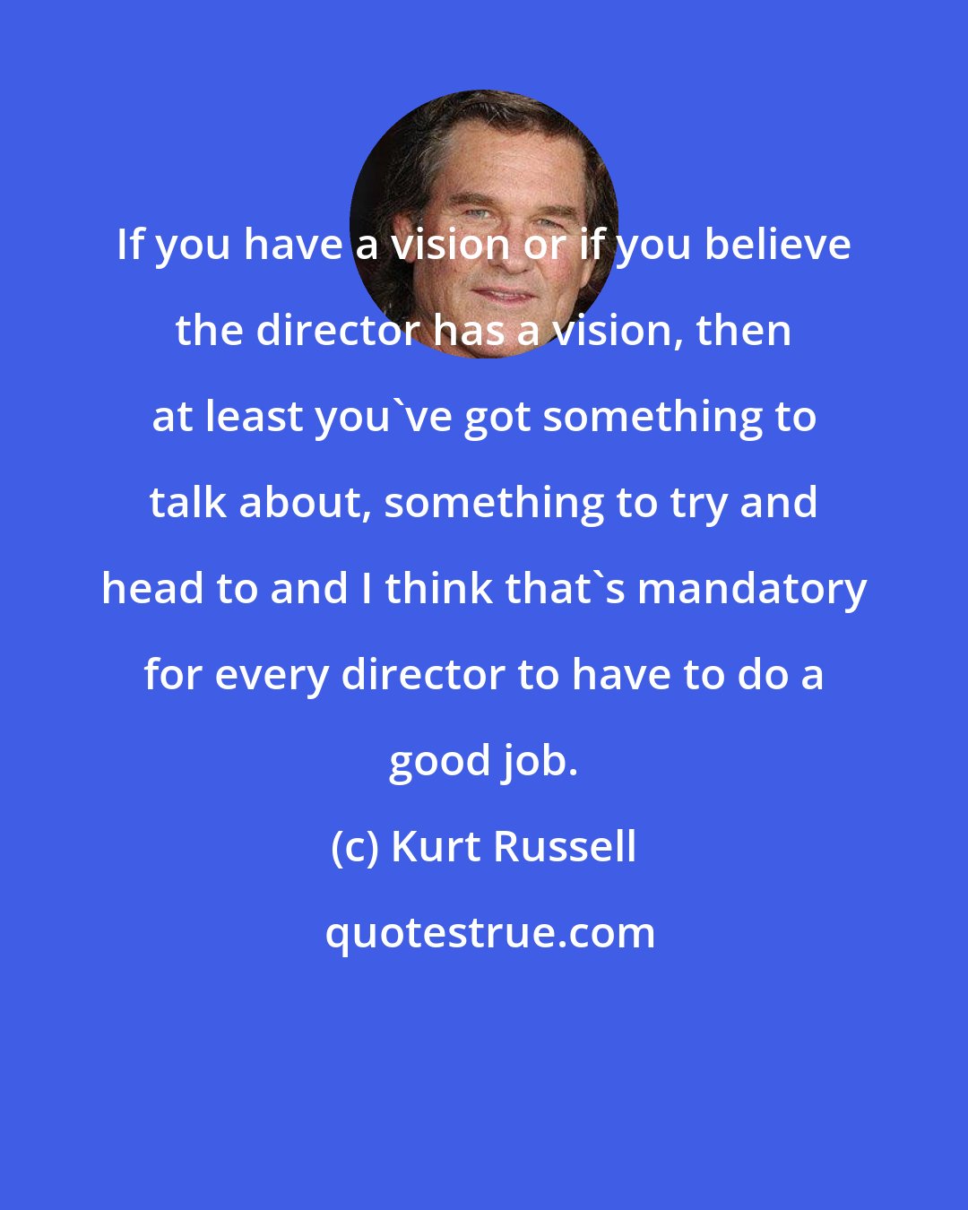 Kurt Russell: If you have a vision or if you believe the director has a vision, then at least you've got something to talk about, something to try and head to and I think that's mandatory for every director to have to do a good job.