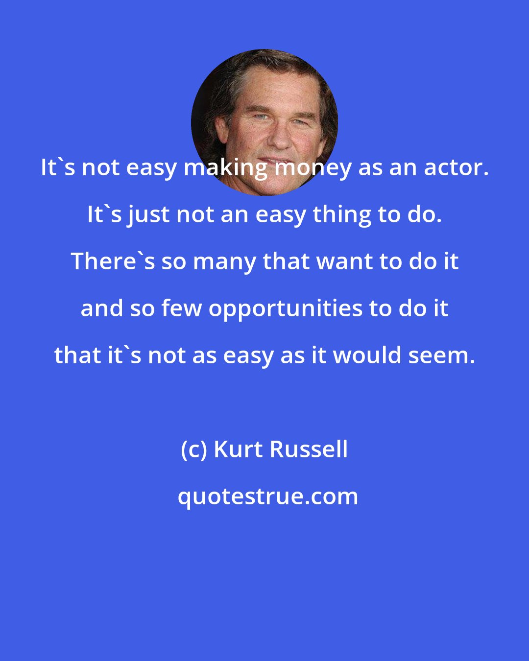 Kurt Russell: It's not easy making money as an actor. It's just not an easy thing to do. There's so many that want to do it and so few opportunities to do it that it's not as easy as it would seem.