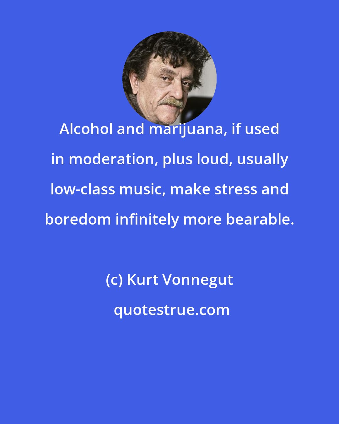 Kurt Vonnegut: Alcohol and marijuana, if used in moderation, plus loud, usually low-class music, make stress and boredom infinitely more bearable.