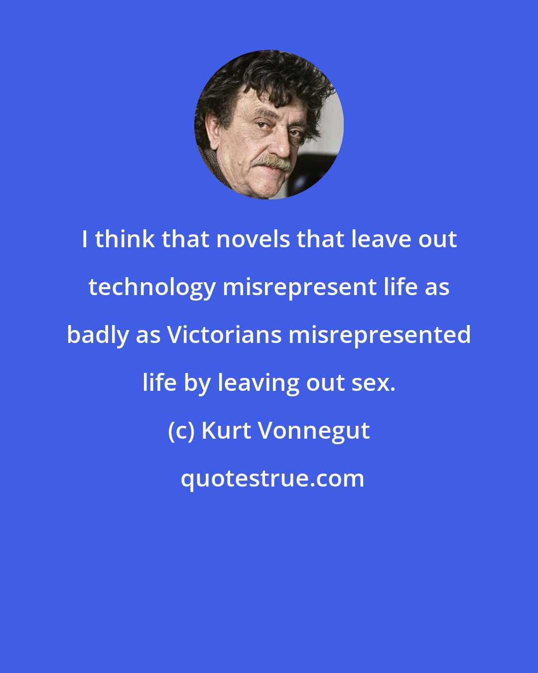 Kurt Vonnegut: I think that novels that leave out technology misrepresent life as badly as Victorians misrepresented life by leaving out sex.