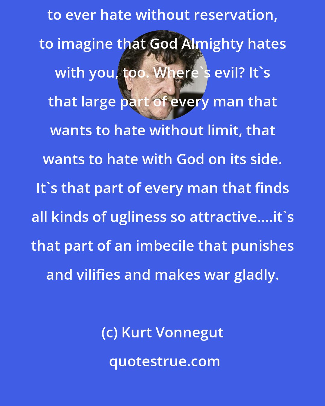 Kurt Vonnegut: There are plenty of good reasons for fighting...but no good reason to ever hate without reservation, to imagine that God Almighty hates with you, too. Where's evil? It's that large part of every man that wants to hate without limit, that wants to hate with God on its side. It's that part of every man that finds all kinds of ugliness so attractive....it's that part of an imbecile that punishes and vilifies and makes war gladly.