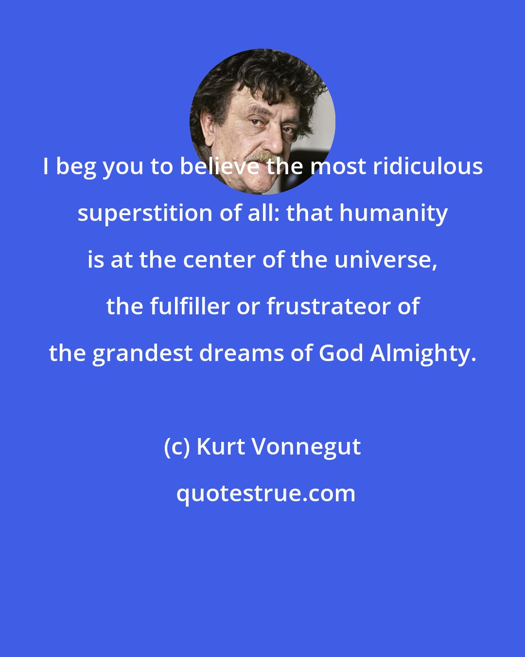 Kurt Vonnegut: I beg you to believe the most ridiculous superstition of all: that humanity is at the center of the universe, the fulfiller or frustrateor of the grandest dreams of God Almighty.