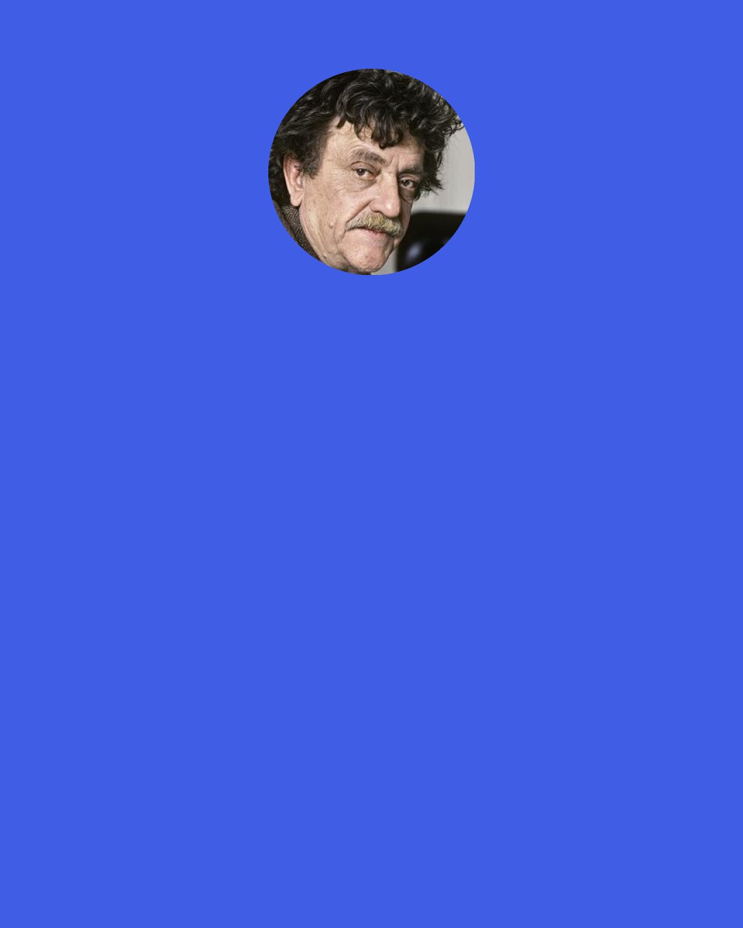 Kurt Vonnegut: Novelists have, on the average, about the same IQs as the cosmetic consultants at Bloomingdale’s department store. Our power is patience. We have discovered that writing allows even a stupid person to seem halfway intelligent, if only that person will write the same thought over and over again, improving it just a little bit each time. It is a lot like inflating a blimp with a bicycle pump. Anybody can do it. All it takes is time.