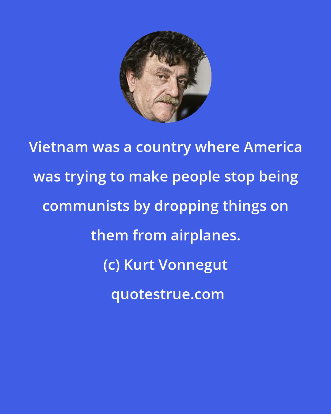 Kurt Vonnegut: Vietnam was a country where America was trying to make people stop being communists by dropping things on them from airplanes.