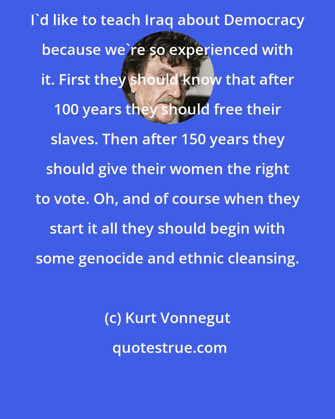 Kurt Vonnegut: I'd like to teach Iraq about Democracy because we're so experienced with it. First they should know that after 100 years they should free their slaves. Then after 150 years they should give their women the right to vote. Oh, and of course when they start it all they should begin with some genocide and ethnic cleansing.