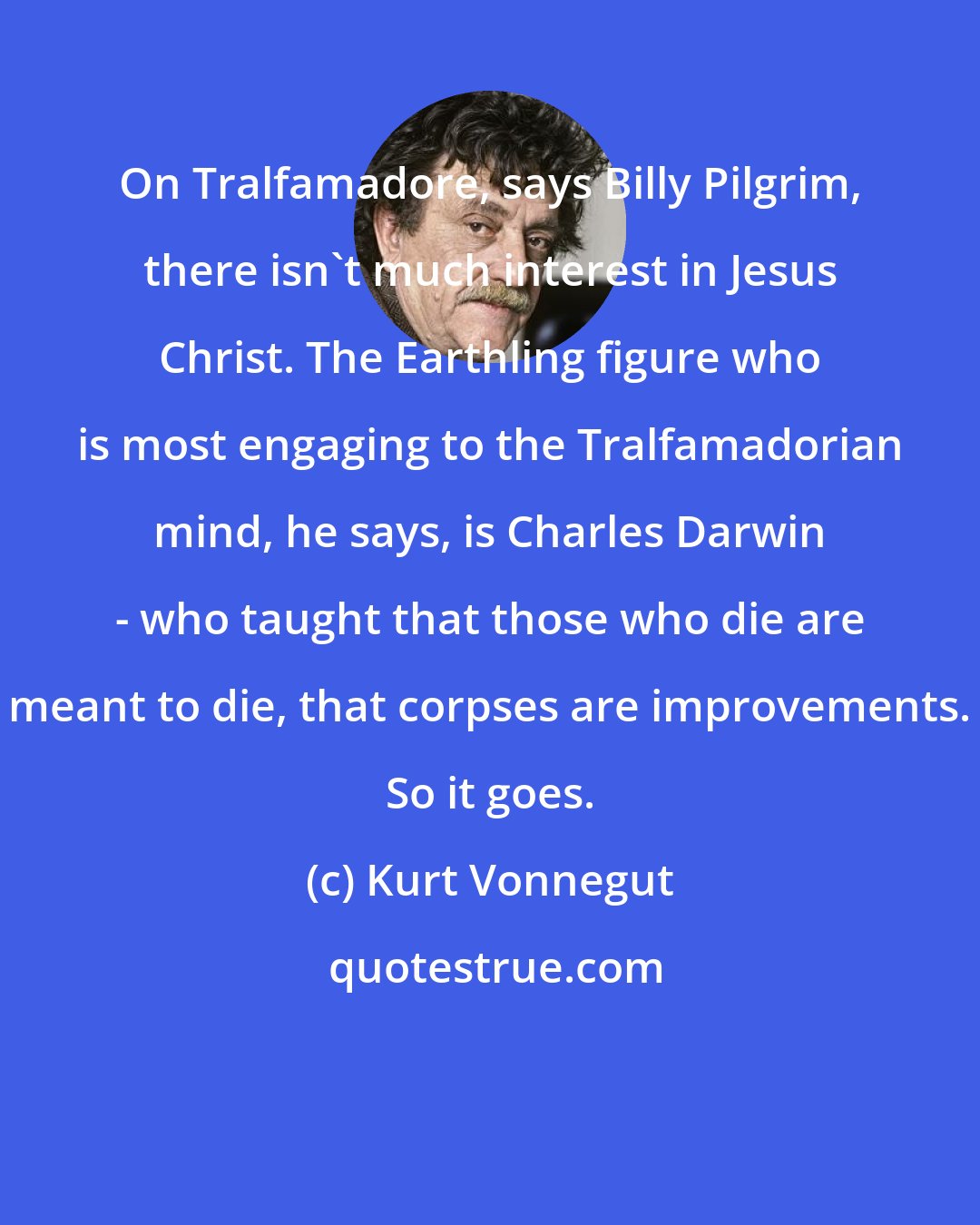 Kurt Vonnegut: On Tralfamadore, says Billy Pilgrim, there isn't much interest in Jesus Christ. The Earthling figure who is most engaging to the Tralfamadorian mind, he says, is Charles Darwin - who taught that those who die are meant to die, that corpses are improvements. So it goes.
