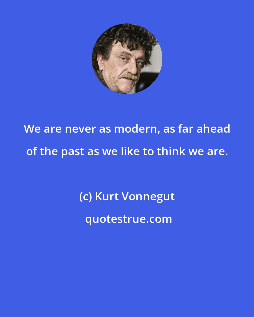 Kurt Vonnegut: We are never as modern, as far ahead of the past as we like to think we are.