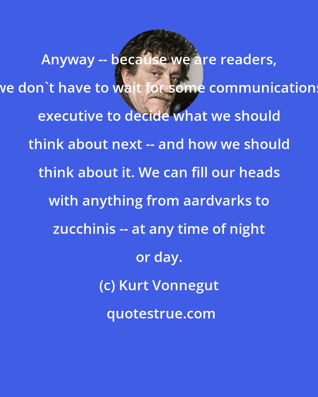 Kurt Vonnegut: Anyway -- because we are readers, we don't have to wait for some communications executive to decide what we should think about next -- and how we should think about it. We can fill our heads with anything from aardvarks to zucchinis -- at any time of night or day.