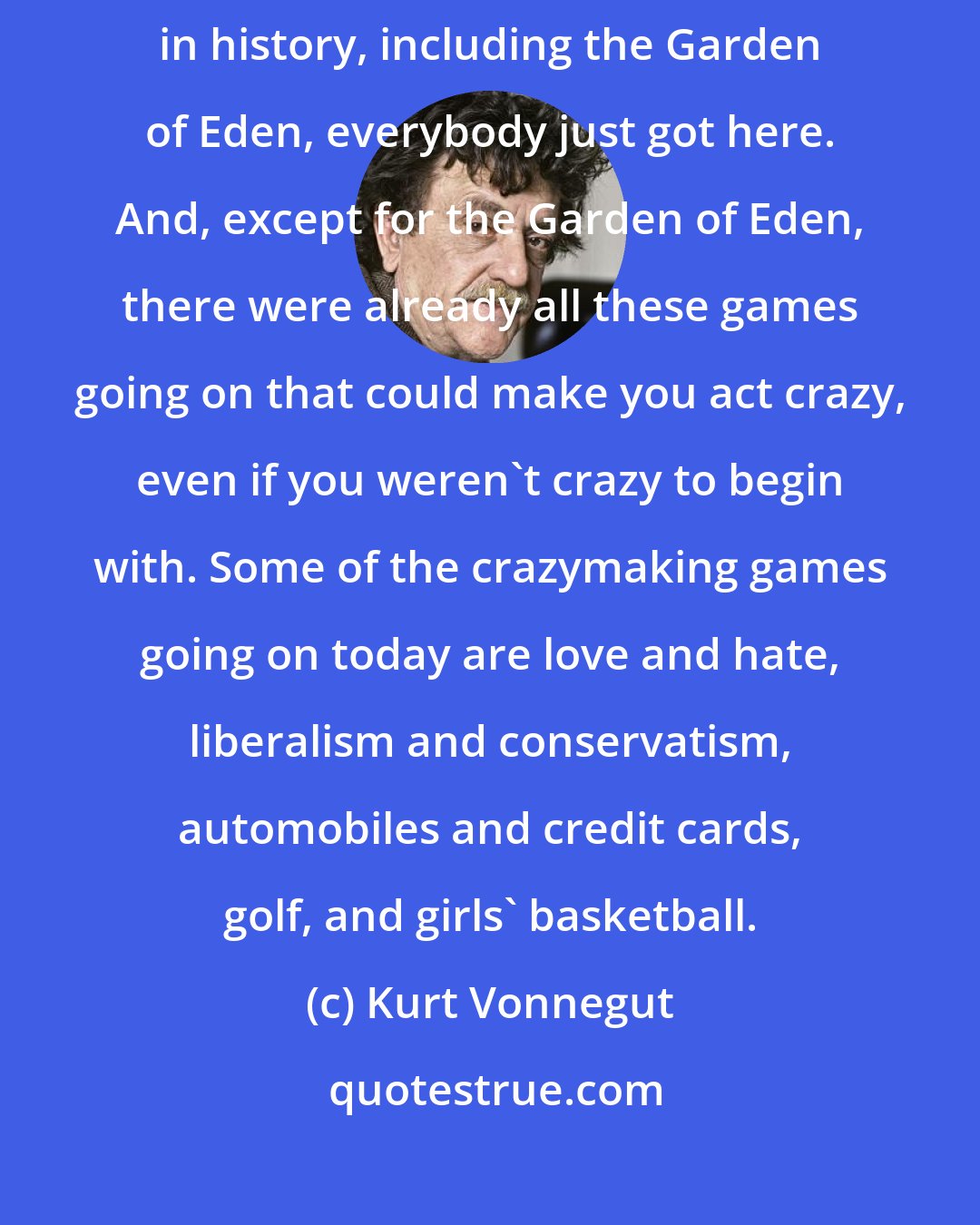 Kurt Vonnegut: But I have to say this in defense of humankind: In no matter what era in history, including the Garden of Eden, everybody just got here. And, except for the Garden of Eden, there were already all these games going on that could make you act crazy, even if you weren't crazy to begin with. Some of the crazymaking games going on today are love and hate, liberalism and conservatism, automobiles and credit cards, golf, and girls' basketball.