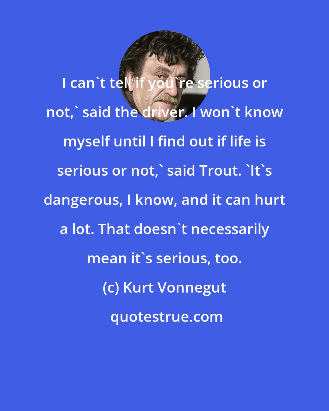 Kurt Vonnegut: I can't tell if you're serious or not,' said the driver. I won't know myself until I find out if life is serious or not,' said Trout. 'It's dangerous, I know, and it can hurt a lot. That doesn't necessarily mean it's serious, too.