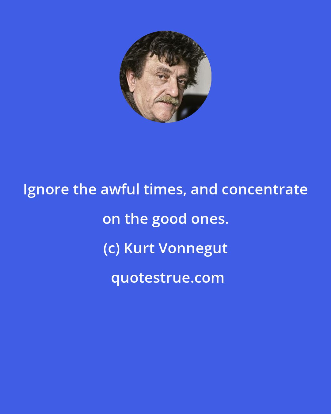 Kurt Vonnegut: Ignore the awful times, and concentrate on the good ones.