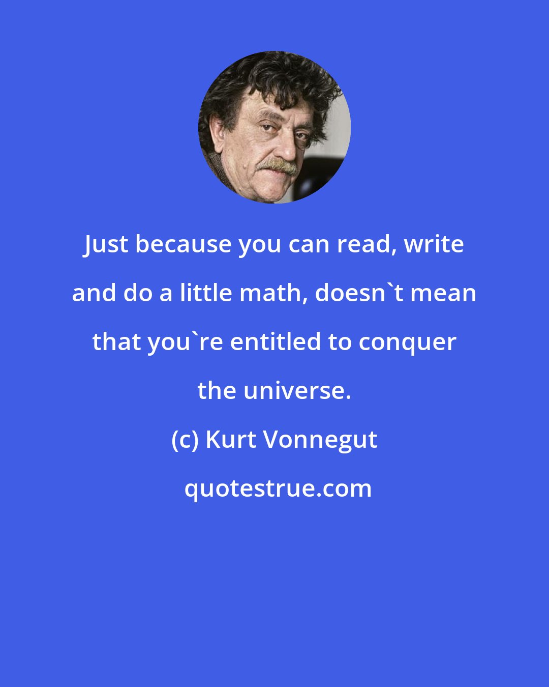 Kurt Vonnegut: Just because you can read, write and do a little math, doesn't mean that you're entitled to conquer the universe.