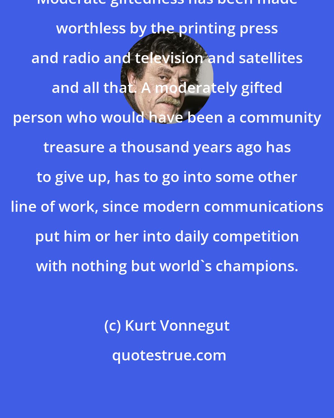 Kurt Vonnegut: Moderate giftedness has been made worthless by the printing press and radio and television and satellites and all that. A moderately gifted person who would have been a community treasure a thousand years ago has to give up, has to go into some other line of work, since modern communications put him or her into daily competition with nothing but world's champions.