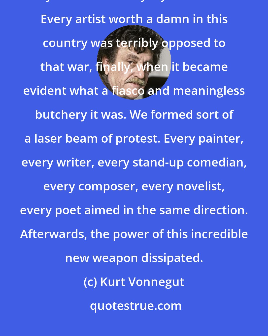 Kurt Vonnegut: I'm an old guy, and I was protesting during the Vietnam War. We killed fifty Asians for every loyal American. Every artist worth a damn in this country was terribly opposed to that war, finally, when it became evident what a fiasco and meaningless butchery it was. We formed sort of a laser beam of protest. Every painter, every writer, every stand-up comedian, every composer, every novelist, every poet aimed in the same direction. Afterwards, the power of this incredible new weapon dissipated.