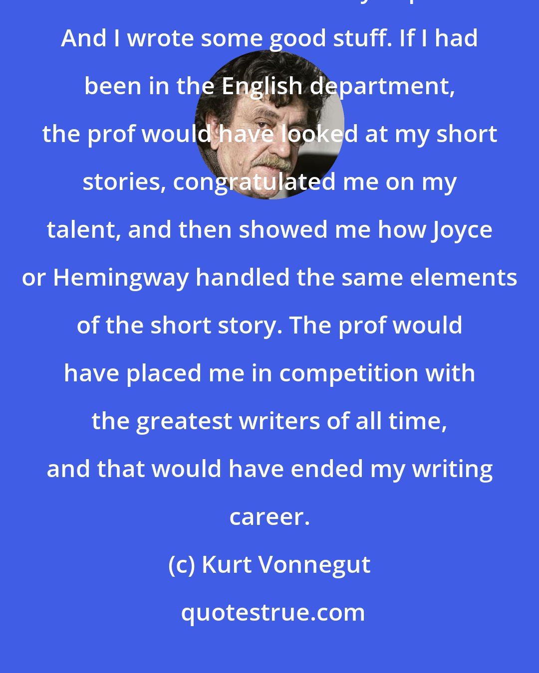 Kurt Vonnegut: I think I succeeded as a writer because I did not come out of an English department. I used to write in the chemistry department. And I wrote some good stuff. If I had been in the English department, the prof would have looked at my short stories, congratulated me on my talent, and then showed me how Joyce or Hemingway handled the same elements of the short story. The prof would have placed me in competition with the greatest writers of all time, and that would have ended my writing career.