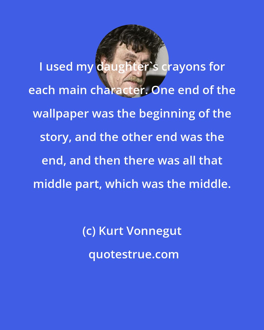 Kurt Vonnegut: I used my daughter's crayons for each main character. One end of the wallpaper was the beginning of the story, and the other end was the end, and then there was all that middle part, which was the middle.