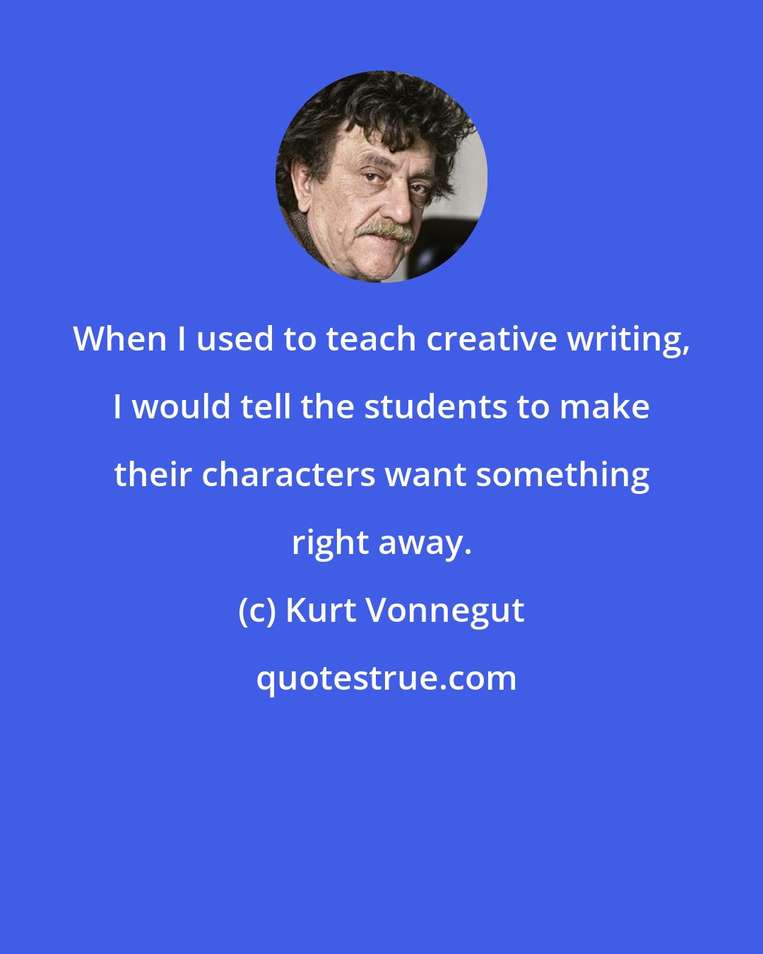 Kurt Vonnegut: When I used to teach creative writing, I would tell the students to make their characters want something right away.