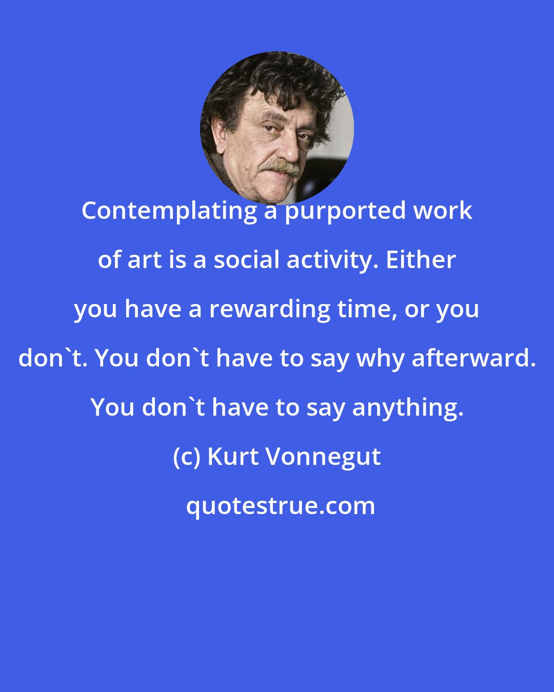 Kurt Vonnegut: Contemplating a purported work of art is a social activity. Either you have a rewarding time, or you don't. You don't have to say why afterward. You don't have to say anything.