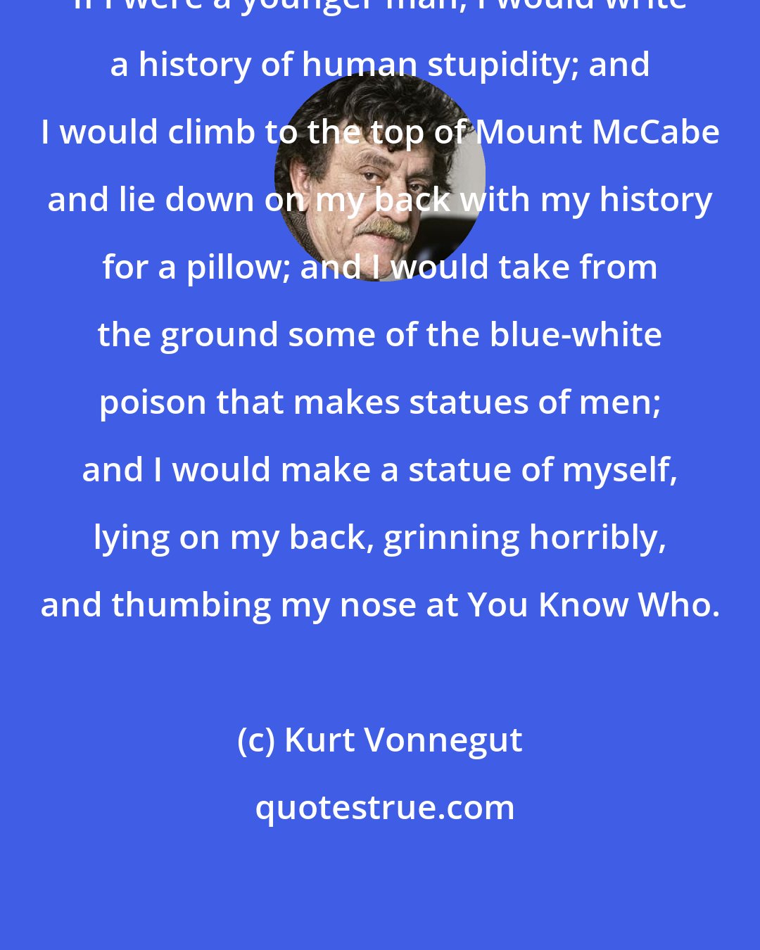 Kurt Vonnegut: If I were a younger man, I would write a history of human stupidity; and I would climb to the top of Mount McCabe and lie down on my back with my history for a pillow; and I would take from the ground some of the blue-white poison that makes statues of men; and I would make a statue of myself, lying on my back, grinning horribly, and thumbing my nose at You Know Who.