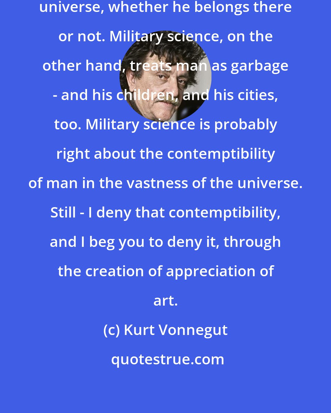 Kurt Vonnegut: The arts put man at the center of the universe, whether he belongs there or not. Military science, on the other hand, treats man as garbage - and his children, and his cities, too. Military science is probably right about the contemptibility of man in the vastness of the universe. Still - I deny that contemptibility, and I beg you to deny it, through the creation of appreciation of art.
