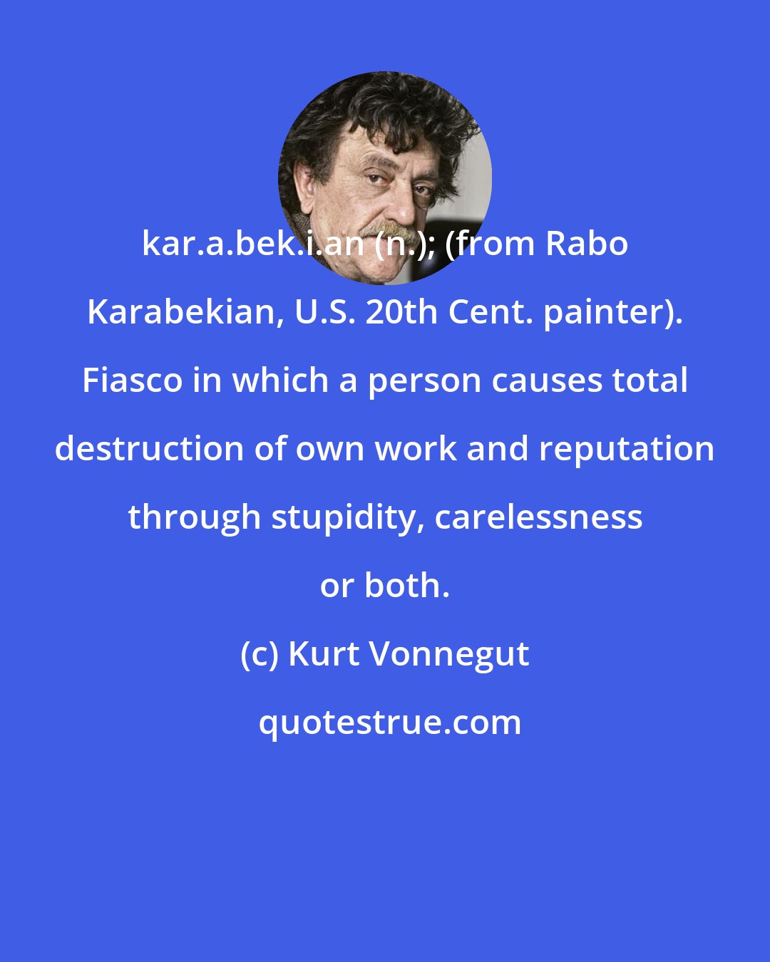 Kurt Vonnegut: kar.a.bek.i.an (n.); (from Rabo Karabekian, U.S. 20th Cent. painter). Fiasco in which a person causes total destruction of own work and reputation through stupidity, carelessness or both.