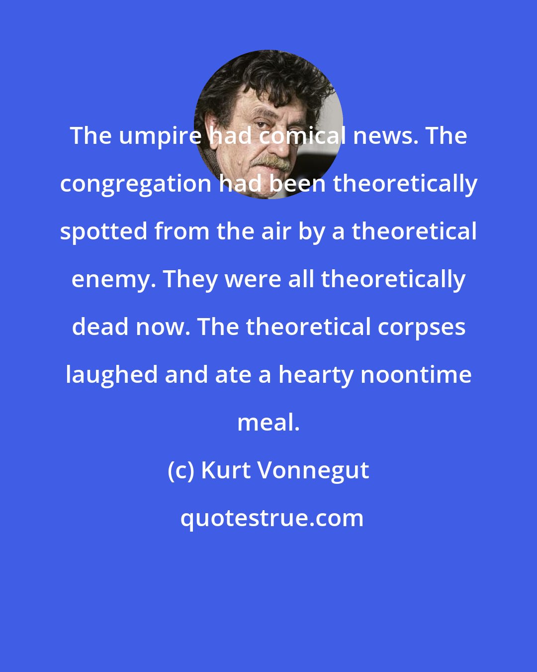 Kurt Vonnegut: The umpire had comical news. The congregation had been theoretically spotted from the air by a theoretical enemy. They were all theoretically dead now. The theoretical corpses laughed and ate a hearty noontime meal.