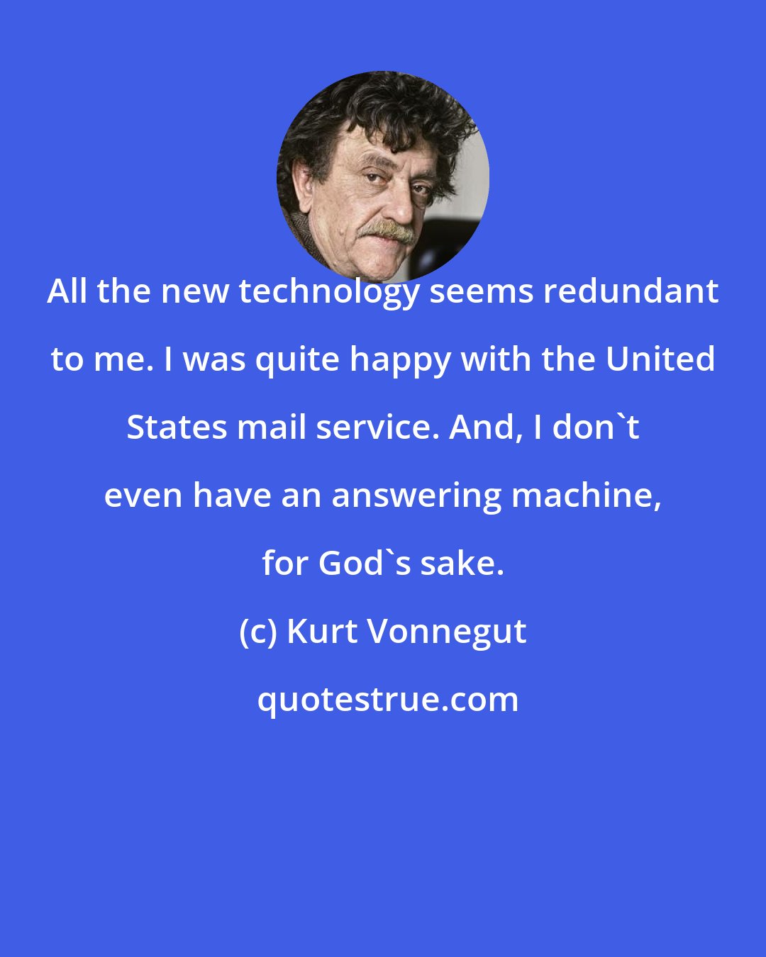 Kurt Vonnegut: All the new technology seems redundant to me. I was quite happy with the United States mail service. And, I don't even have an answering machine, for God's sake.