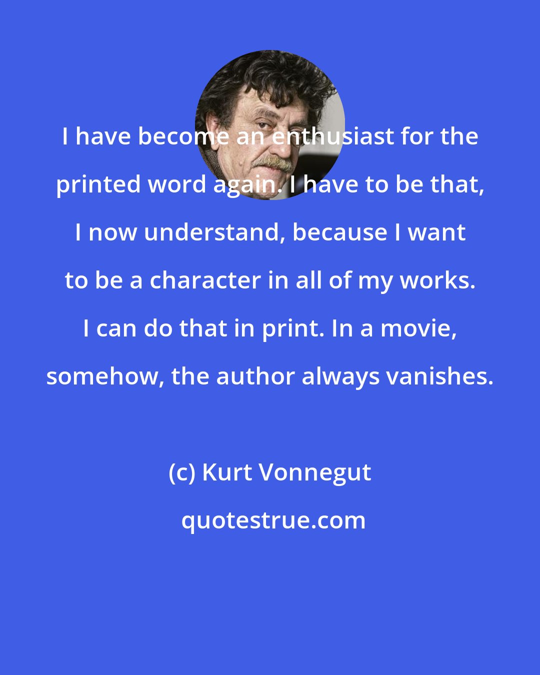 Kurt Vonnegut: I have become an enthusiast for the printed word again. I have to be that, I now understand, because I want to be a character in all of my works. I can do that in print. In a movie, somehow, the author always vanishes.