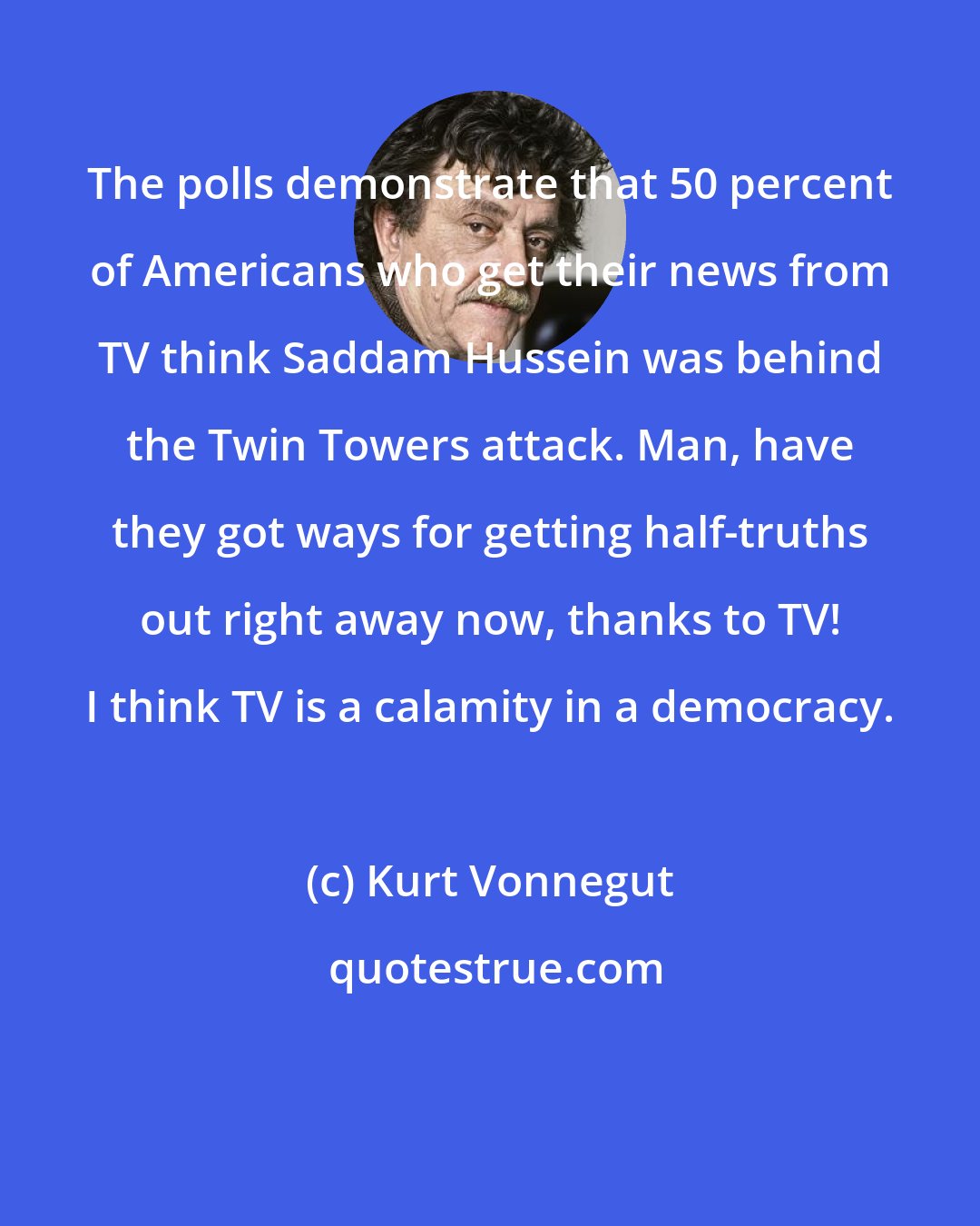 Kurt Vonnegut: The polls demonstrate that 50 percent of Americans who get their news from TV think Saddam Hussein was behind the Twin Towers attack. Man, have they got ways for getting half-truths out right away now, thanks to TV! I think TV is a calamity in a democracy.