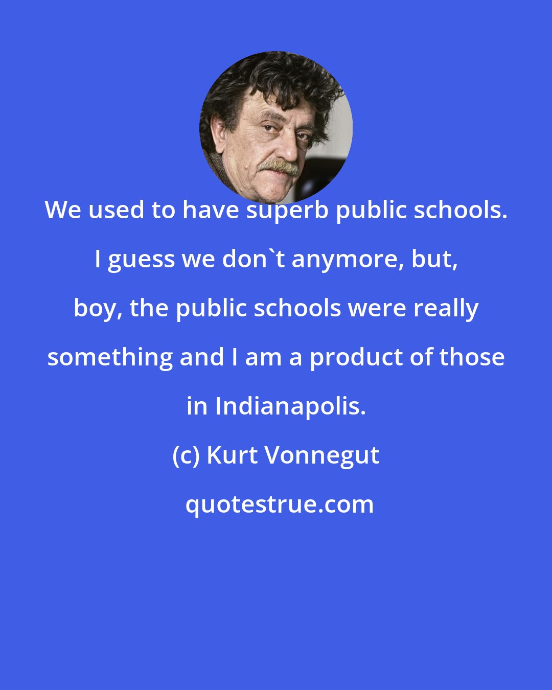 Kurt Vonnegut: We used to have superb public schools. I guess we don't anymore, but, boy, the public schools were really something and I am a product of those in Indianapolis.